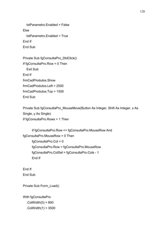 120 
txtParametro.Enabled = False 
Else 
txtParametro.Enabled = True 
End If 
End Sub 
Private Sub fgConsultaPro_DblClick() 
If fgConsultaPro.Row = 0 Then 
Exit Sub 
End If 
frmCadProdutos.Show 
frmCadProdutos.Left = 2500 
frmCadProdutos.Top = 1500 
End Sub 
Private Sub fgConsultaPro_MouseMove(Button As Integer, Shift As Integer, x As 
Single, y As Single) 
If fgConsultaPro.Rows  1 Then 
If fgConsultaPro.Row  fgConsultaPro.MouseRow And 
fgConsultaPro.MouseRow  0 Then 
fgConsultaPro.Col = 0 
fgConsultaPro.Row = fgConsultaPro.MouseRow 
fgConsultaPro.ColSel = fgConsultaPro.Cols - 1 
End If 
End If 
End Sub 
Private Sub Form_Load() 
With fgConsultaPro 
.ColWidth(0) = 800 
.ColWidth(1) = 3500 
 