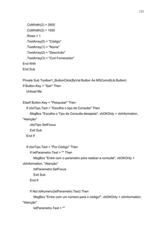 121 
.ColWidth(2) = 3500 
.ColWidth(3) = 1500 
.Rows = 1 
.TextArray(0) = Código 
.TextArray(1) = Nome 
.TextArray(2) = Descricão 
.TextArray(3) = Cod Fornecedor 
End With 
End Sub 
Private Sub Toolbar1_ButtonClick(ByVal Button As MSComctlLib.Button) 
If Button.Key = Sair Then 
Unload Me 
ElseIf Button.Key = Pesquisar Then 
If cboTipo.Text = Escolha o tipo de Consulta Then 
MsgBox Escolha o Tipo de Consulta desejada, vbOKOnly + vbInformation, 
Atenção 
cboTipo.SetFocus 
Exit Sub 
End If 
If cboTipo.Text = Por Código Then 
If txtParametro.Text =  Then 
MsgBox Entre com o parametro para realizar a consulta, vbOKOnly + 
vbInformation, Atenção 
txtParametro.SetFocus 
Exit Sub 
End If 
If Not IsNumeric(txtParametro.Text) Then 
MsgBox Entre com um número para o código!, vbOKOnly + vbInformation, 
Atenção 
txtParametro.Text =  
 