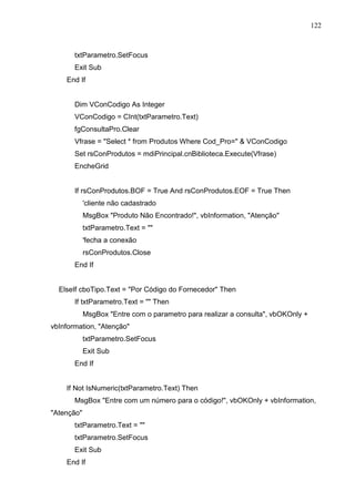 122 
txtParametro.SetFocus 
Exit Sub 
End If 
Dim VConCodigo As Integer 
VConCodigo = CInt(txtParametro.Text) 
fgConsultaPro.Clear 
Vfrase = Select * from Produtos Where Cod_Pro=  VConCodigo 
Set rsConProdutos = mdiPrincipal.cnBiblioteca.Execute(Vfrase) 
EncheGrid 
If rsConProdutos.BOF = True And rsConProdutos.EOF = True Then 
'cliente não cadastrado 
MsgBox Produto Não Encontrado!, vbInformation, Atenção 
txtParametro.Text =  
'fecha a conexão 
rsConProdutos.Close 
End If 
ElseIf cboTipo.Text = Por Código do Fornecedor Then 
If txtParametro.Text =  Then 
MsgBox Entre com o parametro para realizar a consulta, vbOKOnly + 
vbInformation, Atenção 
txtParametro.SetFocus 
Exit Sub 
End If 
If Not IsNumeric(txtParametro.Text) Then 
MsgBox Entre com um número para o código!, vbOKOnly + vbInformation, 
Atenção 
txtParametro.Text =  
txtParametro.SetFocus 
Exit Sub 
End If 
 