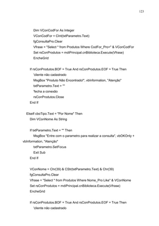 123 
Dim VConCodFor As Integer 
VConCodFor = CInt(txtParametro.Text) 
fgConsultaPro.Clear 
Vfrase = Select * from Produtos Where CodFor_Pro=  VConCodFor 
Set rsConProdutos = mdiPrincipal.cnBiblioteca.Execute(Vfrase) 
EncheGrid 
If rsConProdutos.BOF = True And rsConProdutos.EOF = True Then 
'cliente não cadastrado 
MsgBox Produto Não Encontrado!, vbInformation, Atenção 
txtParametro.Text =  
'fecha a conexão 
rsConProdutos.Close 
End If 
ElseIf cboTipo.Text = Por Nome Then 
Dim VConNome As String 
If txtParametro.Text =  Then 
MsgBox Entre com o parametro para realizar a consulta, vbOKOnly + 
vbInformation, Atenção 
txtParametro.SetFocus 
Exit Sub 
End If 
VConNome = Chr(39)  CStr(txtParametro.Text)  Chr(39) 
fgConsultaPro.Clear 
Vfrase = Select * from Produtos Where Nome_Pro Like  VConNome 
Set rsConProdutos = mdiPrincipal.cnBiblioteca.Execute(Vfrase) 
EncheGrid 
If rsConProdutos.BOF = True And rsConProdutos.EOF = True Then 
'cliente não cadastrado 
 