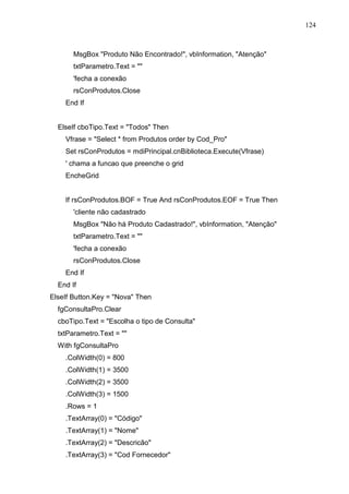 124 
MsgBox Produto Não Encontrado!, vbInformation, Atenção 
txtParametro.Text =  
'fecha a conexão 
rsConProdutos.Close 
End If 
ElseIf cboTipo.Text = Todos Then 
Vfrase = Select * from Produtos order by Cod_Pro 
Set rsConProdutos = mdiPrincipal.cnBiblioteca.Execute(Vfrase) 
' chama a funcao que preenche o grid 
EncheGrid 
If rsConProdutos.BOF = True And rsConProdutos.EOF = True Then 
'cliente não cadastrado 
MsgBox Não há Produto Cadastrado!, vbInformation, Atenção 
txtParametro.Text =  
'fecha a conexão 
rsConProdutos.Close 
End If 
End If 
ElseIf Button.Key = Nova Then 
fgConsultaPro.Clear 
cboTipo.Text = Escolha o tipo de Consulta 
txtParametro.Text =  
With fgConsultaPro 
.ColWidth(0) = 800 
.ColWidth(1) = 3500 
.ColWidth(2) = 3500 
.ColWidth(3) = 1500 
.Rows = 1 
.TextArray(0) = Código 
.TextArray(1) = Nome 
.TextArray(2) = Descricão 
.TextArray(3) = Cod Fornecedor 
 