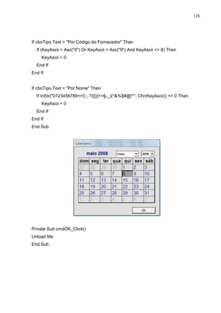 126 
If cboTipo.Text = Por Código do Fornecedor Then 
If (KeyAscii  Asc(0) Or KeyAscii  Asc(9) And KeyAscii  8) Then 
KeyAscii = 0 
End If 
End If 
If cboTipo.Text = Por Nome Then 
If InStr(0123456789|;,.?/[{}]+=§-_)(*%$#@!*, Chr(KeyAscii))  0 Then 
KeyAscii = 0 
End If 
End If 
End Sub 
Private Sub cmdOK_Click() 
Unload Me 
End Sub 
 