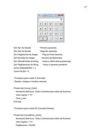 127 
Dim Op1 As Double ' Primeiro operando. 
Dim Op2 As Double ' Segundo operando. 
Dim FlagDecimal As Integer ' Flag do Ponto Decimal. 
Dim NumOps As Integer ' Numero de Operandos. 
Dim UltimaEntrada As String ' Indica a ultima tecla pressionada. 
Dim FlagOperacao As String ' Indica a operacao pendente 
Const VERDADEIRO = -1 
Const FALSO = 0 
' Procedure para a tecla C (Cancela). 
' Reseta o display e inicializa variaveis. 
Private Sub Cancel_Click() 
Number(0).SetFocus 'Volta o Controle para matriz de Numeros 
Visor.Caption = 0. 
Form_Load 
End Sub 
' Procedure para a tecla CE (Cancela Entrada). 
Private Sub CancelEntry_Click() 
Number(0).SetFocus 'Volta o Controle para matriz de Numeros 
Visor.Caption = 0. 
FlagDecimal = FALSO 
 