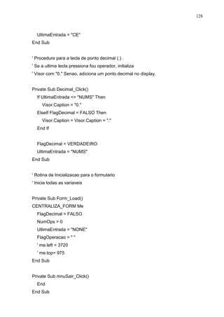 128 
UltimaEntrada = CE 
End Sub 
' Procedure para a tecla de ponto decimal (.) . 
' Se a ultima tecla pressiona fou operador, initializa 
' Visor com 0. Senao, adiciona um ponto decimal no display. 
Private Sub Decimal_Click() 
If UltimaEntrada  NUMS Then 
Visor.Caption = 0. 
ElseIf FlagDecimal = FALSO Then 
Visor.Caption = Visor.Caption + . 
End If 
FlagDecimal = VERDADEIRO 
UltimaEntrada = NUMS 
End Sub 
' Rotina de Inicializacao para o formulario 
' Inicia todas as variaveis 
Private Sub Form_Load() 
CENTRALIZA_FORM Me 
FlagDecimal = FALSO 
NumOps = 0 
UltimaEntrada = NONE 
FlagOperacao =   
' me.left = 3720 
' me.top= 975 
End Sub 
Private Sub mnuSair_Click() 
End 
End Sub 
 