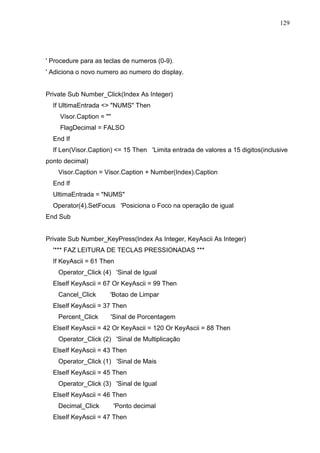 129 
' Procedure para as teclas de numeros (0-9). 
' Adiciona o novo numero ao numero do display. 
Private Sub Number_Click(Index As Integer) 
If UltimaEntrada  NUMS Then 
Visor.Caption =  
FlagDecimal = FALSO 
End If 
If Len(Visor.Caption) = 15 Then 'Limita entrada de valores a 15 digitos(inclusive 
ponto decimal) 
Visor.Caption = Visor.Caption + Number(Index).Caption 
End If 
UltimaEntrada = NUMS 
Operator(4).SetFocus 'Posiciona o Foco na operação de igual 
End Sub 
Private Sub Number_KeyPress(Index As Integer, KeyAscii As Integer) 
'*** FAZ LEITURA DE TECLAS PRESSIONADAS *** 
If KeyAscii = 61 Then 
Operator_Click (4) 'Sinal de Igual 
ElseIf KeyAscii = 67 Or KeyAscii = 99 Then 
Cancel_Click 'Botao de Limpar 
ElseIf KeyAscii = 37 Then 
Percent_Click 'Sinal de Porcentagem 
ElseIf KeyAscii = 42 Or KeyAscii = 120 Or KeyAscii = 88 Then 
Operator_Click (2) 'Sinal de Multiplicação 
ElseIf KeyAscii = 43 Then 
Operator_Click (1) 'Sinal de Mais 
ElseIf KeyAscii = 45 Then 
Operator_Click (3) 'Sinal de Igual 
ElseIf KeyAscii = 46 Then 
Decimal_Click 'Ponto decimal 
ElseIf KeyAscii = 47 Then 
 