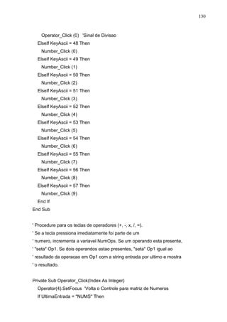 130 
Operator_Click (0) 'Sinal de Divisao 
ElseIf KeyAscii = 48 Then 
Number_Click (0) 
ElseIf KeyAscii = 49 Then 
Number_Click (1) 
ElseIf KeyAscii = 50 Then 
Number_Click (2) 
ElseIf KeyAscii = 51 Then 
Number_Click (3) 
ElseIf KeyAscii = 52 Then 
Number_Click (4) 
ElseIf KeyAscii = 53 Then 
Number_Click (5) 
ElseIf KeyAscii = 54 Then 
Number_Click (6) 
ElseIf KeyAscii = 55 Then 
Number_Click (7) 
ElseIf KeyAscii = 56 Then 
Number_Click (8) 
ElseIf KeyAscii = 57 Then 
Number_Click (9) 
End If 
End Sub 
' Procedure para os teclas de operadores (+, -, x, /, =). 
' Se a tecla pressiona imediatamente foi parte de um 
' numero, incrementa a variavel NumOps. Se um operando esta presente, 
' seta Op1. Se dois operandos estao presentes, seta Op1 igual ao 
' resultado da operacao em Op1 com a string entrada por ultimo e mostra 
' o resultado. 
Private Sub Operator_Click(Index As Integer) 
Operator(4).SetFocus 'Volta o Controle para matriz de Numeros 
If UltimaEntrada = NUMS Then 
 
