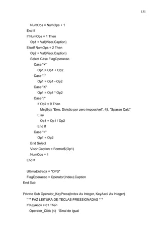 131 
NumOps = NumOps + 1 
End If 
If NumOps = 1 Then 
Op1 = Val(Visor.Caption) 
ElseIf NumOps = 2 Then 
Op2 = Val(Visor.Caption) 
Select Case FlagOperacao 
Case + 
Op1 = Op1 + Op2 
Case - 
Op1 = Op1 - Op2 
Case X 
Op1 = Op1 * Op2 
Case / 
If Op2 = 0 Then 
MsgBox Erro, Divisão por zero impossível, 48, Spasso Calc 
Else 
Op1 = Op1 / Op2 
End If 
Case = 
Op1 = Op2 
End Select 
Visor.Caption = Format$(Op1) 
NumOps = 1 
End If 
UltimaEntrada = OPS 
FlagOperacao = Operator(Index).Caption 
End Sub 
Private Sub Operator_KeyPress(Index As Integer, KeyAscii As Integer) 
'*** FAZ LEITURA DE TECLAS PRESSIONADAS *** 
If KeyAscii = 61 Then 
Operator_Click (4) 'Sinal de Igual 
 
