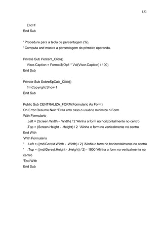 133 
End If 
End Sub 
' Procedure para a tecla de percentagem (%). 
' Computa and mostra a percentagem do primeiro operando. 
Private Sub Percent_Click() 
Visor.Caption = Format$(Op1 * Val(Visor.Caption) / 100) 
End Sub 
Private Sub SobreSpCalc_Click() 
frmCopyright.Show 1 
End Sub 
Public Sub CENTRALIZA_FORM(Formulario As Form) 
On Error Resume Next 'Evita erro caso o usuário minimize o Form 
With Formulario 
.Left = (Screen.Width - .Width) / 2 'Alinha o form no horizontalmente no centro 
.Top = (Screen.Height - .Height) / 2 'Alinha o form no verticalmente no centro 
End With 
'With Formulario 
' .Left = ((mdiGerest.Width - .Width) / 2) 'Alinha o form no horizontalmente no centro 
' .Top = ((mdiGerest.Height - .Height) / 2) - 1000 'Alinha o form no verticalmente no 
centro 
'End With 
End Sub 
 