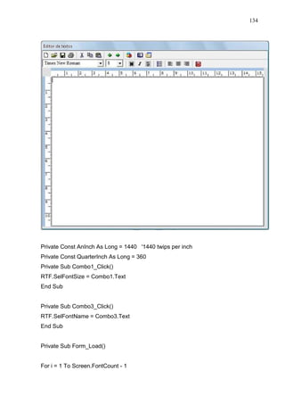 134 
Private Const AnInch As Long = 1440 '1440 twips per inch 
Private Const QuarterInch As Long = 360 
Private Sub Combo1_Click() 
RTF.SelFontSize = Combo1.Text 
End Sub 
Private Sub Combo3_Click() 
RTF.SelFontName = Combo3.Text 
End Sub 
Private Sub Form_Load() 
For i = 1 To Screen.FontCount - 1 
 