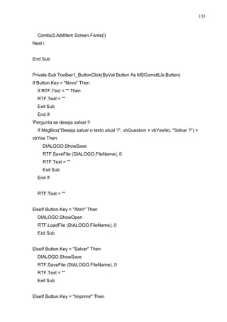 135 
Combo3.AddItem Screen.Fonts(i) 
Next i 
End Sub 
Private Sub Toolbar1_ButtonClick(ByVal Button As MSComctlLib.Button) 
If Button.Key = Novo Then 
If RTF.Text =  Then 
RTF.Text =  
Exit Sub 
End If 
'Pergunta se deseja salvar !! 
If MsgBox(Deseja salvar o texto atual ?, vbQuestion + vbYesNo, Salvar ?) = 
vbYes Then 
DIALOGO.ShowSave 
RTF.SaveFile (DIALOGO.FileName), 0 
RTF.Text =  
Exit Sub 
End If 
RTF.Text =  
ElseIf Button.Key = Abrir Then 
DIALOGO.ShowOpen 
RTF.LoadFile (DIALOGO.FileName), 0 
Exit Sub 
ElseIf Button.Key = Salvar Then 
DIALOGO.ShowSave 
RTF.SaveFile (DIALOGO.FileName), 0 
RTF.Text =  
Exit Sub 
ElseIf Button.Key = Imprimir Then 
 