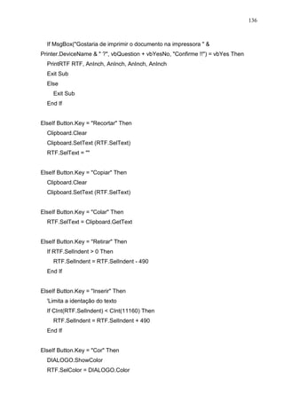 136 
If MsgBox(Gostaria de imprimir o documento na impressora   
Printer.DeviceName   ?, vbQuestion + vbYesNo, Confirme !!) = vbYes Then 
PrintRTF RTF, AnInch, AnInch, AnInch, AnInch 
Exit Sub 
Else 
Exit Sub 
End If 
ElseIf Button.Key = Recortar Then 
Clipboard.Clear 
Clipboard.SetText (RTF.SelText) 
RTF.SelText =  
ElseIf Button.Key = Copiar Then 
Clipboard.Clear 
Clipboard.SetText (RTF.SelText) 
ElseIf Button.Key = Colar Then 
RTF.SelText = Clipboard.GetText 
ElseIf Button.Key = Retirar Then 
If RTF.SelIndent  0 Then 
RTF.SelIndent = RTF.SelIndent - 490 
End If 
ElseIf Button.Key = Inserir Then 
'Limita a identação do texto 
If CInt(RTF.SelIndent)  CInt(11160) Then 
RTF.SelIndent = RTF.SelIndent + 490 
End If 
ElseIf Button.Key = Cor Then 
DIALOGO.ShowColor 
RTF.SelColor = DIALOGO.Color 
 