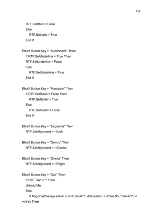 138 
RTF.SelItalic = False 
Else 
RTF.SelItalic = True 
End If 
ElseIf Button.Key = Sublinhado Then 
If RTF.SelUnderline = True Then 
RTF.SelUnderline = False 
Else 
RTF.SelUnderline = True 
End If 
ElseIf Button.Key = Marcador Then 
If RTF.SelBullet = False Then 
RTF.SelBullet = True 
Else 
RTF.SelBullet = False 
End If 
ElseIf Button.Key = Esquerda Then 
RTF.SelAlignment = rtfLeft 
ElseIf Button.Key = Centro Then 
RTF.SelAlignment = rtfCenter 
ElseIf Button.Key = Direita Then 
RTF.SelAlignment = rtfRight 
ElseIf Button.Key = Sair Then 
If RTF.Text =  Then 
Unload Me 
Else 
If MsgBox(Deseja salvar o texto atual?, vbQuestion + vbYesNo, Salvar?) = 
vbYes Then 
 