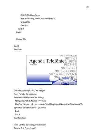 139 
DIALOGO.ShowSave 
RTF.SaveFile (DIALOGO.FileName), 0 
Unload Me 
Exit Sub 
End If 
End If 
Unload Me 
End If 
End Sub 
Dim Ind As Integer, ind2 As Integer 
Rem Função de pesquisa 
Function Search(Name As String) 
If Dir$(App.Path  Name) =  Then 
MsgBox Arquivo não encontrado:  vbNewLine  Name  vbNewLine  O 
aplicativo será finalizado., vbCritical 
End 
End If 
End Function 
Rem Verifica se os arquivos existem 
Private Sub Form_Load() 
 