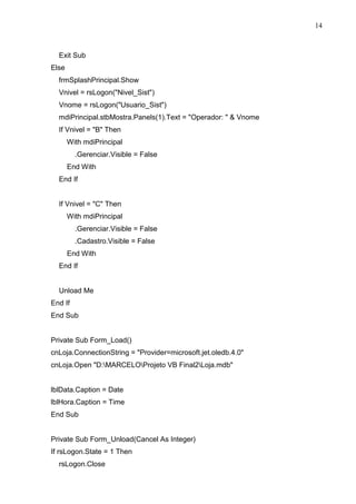 14 
Exit Sub 
Else 
frmSplashPrincipal.Show 
Vnivel = rsLogon(Nivel_Sist) 
Vnome = rsLogon(Usuario_Sist) 
mdiPrincipal.stbMostra.Panels(1).Text = Operador:   Vnome 
If Vnivel = B Then 
With mdiPrincipal 
.Gerenciar.Visible = False 
End With 
End If 
If Vnivel = C Then 
With mdiPrincipal 
.Gerenciar.Visible = False 
.Cadastro.Visible = False 
End With 
End If 
Unload Me 
End If 
End Sub 
Private Sub Form_Load() 
cnLoja.ConnectionString = Provider=microsoft.jet.oledb.4.0 
cnLoja.Open D:MARCELOProjeto VB Final2Loja.mdb 
lblData.Caption = Date 
lblHora.Caption = Time 
End Sub 
Private Sub Form_Unload(Cancel As Integer) 
If rsLogon.State = 1 Then 
rsLogon.Close 
 