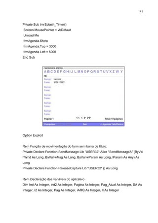 141 
Private Sub tmrSplash_Timer() 
Screen.MousePointer = vbDefault 
Unload Me 
frmAgenda.Show 
frmAgenda.Top = 3000 
frmAgenda.Left = 5000 
End Sub 
Option Explicit 
Rem Função de movimentação do form sem barra de título: 
Private Declare Function SendMessage Lib USER32 Alias SendMessageA (ByVal 
hWnd As Long, ByVal wMsg As Long, ByVal wParam As Long, lParam As Any) As 
Long 
Private Declare Function ReleaseCapture Lib USER32 () As Long 
Rem Declaração das variáveis do aplicativo 
Dim Ind As Integer, ind2 As Integer, Pagina As Integer, Pag_Atual As Integer, SA As 
Integer, I2 As Integer, Pag As Integer, iARQ As Integer, II As Integer 
 