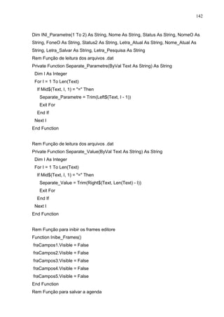 142 
Dim INI_Parametre(1 To 2) As String, Nome As String, Status As String, NomeO As 
String, FoneO As String, Status2 As String, Letra_Atual As String, Nome_Atual As 
String, Letra_Salvar As String, Letra_Pesquisa As String 
Rem Função de leitura dos arquivos .dat 
Private Function Separate_Parametre(ByVal Text As String) As String 
Dim I As Integer 
For I = 1 To Len(Text) 
If Mid$(Text, I, 1) = = Then 
Separate_Parametre = Trim(Left$(Text, I - 1)) 
Exit For 
End If 
Next I 
End Function 
Rem Função de leitura dos arquivos .dat 
Private Function Separate_Value(ByVal Text As String) As String 
Dim I As Integer 
For I = 1 To Len(Text) 
If Mid$(Text, I, 1) = = Then 
Separate_Value = Trim(Right$(Text, Len(Text) - I)) 
Exit For 
End If 
Next I 
End Function 
Rem Função para inibir os frames editore 
Function Inibe_Frames() 
fraCampos1.Visible = False 
fraCampos2.Visible = False 
fraCampos3.Visible = False 
fraCampos4.Visible = False 
fraCampos5.Visible = False 
End Function 
Rem Função para salvar a agenda 
 