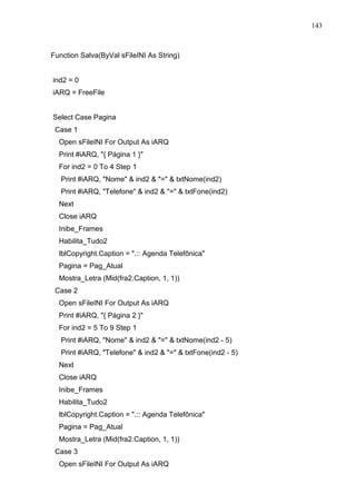 143 
Function Salva(ByVal sFileINI As String) 
ind2 = 0 
iARQ = FreeFile 
Select Case Pagina 
Case 1 
Open sFileINI For Output As iARQ 
Print #iARQ, { Página 1 } 
For ind2 = 0 To 4 Step 1 
Print #iARQ, Nome  ind2  =  txtNome(ind2) 
Print #iARQ, Telefone  ind2  =  txtFone(ind2) 
Next 
Close iARQ 
Inibe_Frames 
Habilita_Tudo2 
lblCopyright.Caption = .:: Agenda Telefônica 
Pagina = Pag_Atual 
Mostra_Letra (Mid(fra2.Caption, 1, 1)) 
Case 2 
Open sFileINI For Output As iARQ 
Print #iARQ, { Página 2 } 
For ind2 = 5 To 9 Step 1 
Print #iARQ, Nome  ind2  =  txtNome(ind2 - 5) 
Print #iARQ, Telefone  ind2  =  txtFone(ind2 - 5) 
Next 
Close iARQ 
Inibe_Frames 
Habilita_Tudo2 
lblCopyright.Caption = .:: Agenda Telefônica 
Pagina = Pag_Atual 
Mostra_Letra (Mid(fra2.Caption, 1, 1)) 
Case 3 
Open sFileINI For Output As iARQ 
 