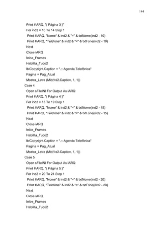 144 
Print #iARQ, { Página 3 } 
For ind2 = 10 To 14 Step 1 
Print #iARQ, Nome  ind2  =  txtNome(ind2 - 10) 
Print #iARQ, Telefone  ind2  =  txtFone(ind2 - 10) 
Next 
Close iARQ 
Inibe_Frames 
Habilita_Tudo2 
lblCopyright.Caption = .:: Agenda Telefônica 
Pagina = Pag_Atual 
Mostra_Letra (Mid(fra2.Caption, 1, 1)) 
Case 4 
Open sFileINI For Output As iARQ 
Print #iARQ, { Página 4 } 
For ind2 = 15 To 19 Step 1 
Print #iARQ, Nome  ind2  =  txtNome(ind2 - 15) 
Print #iARQ, Telefone  ind2  =  txtFone(ind2 - 15) 
Next 
Close iARQ 
Inibe_Frames 
Habilita_Tudo2 
lblCopyright.Caption = .:: Agenda Telefônica 
Pagina = Pag_Atual 
Mostra_Letra (Mid(fra2.Caption, 1, 1)) 
Case 5 
Open sFileINI For Output As iARQ 
Print #iARQ, { Página 5 } 
For ind2 = 20 To 24 Step 1 
Print #iARQ, Nome  ind2  =  txtNome(ind2 - 20) 
Print #iARQ, Telefone  ind2  =  txtFone(ind2 - 20) 
Next 
Close iARQ 
Inibe_Frames 
Habilita_Tudo2 
 