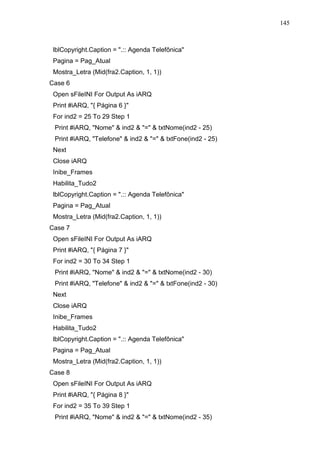 145 
lblCopyright.Caption = .:: Agenda Telefônica 
Pagina = Pag_Atual 
Mostra_Letra (Mid(fra2.Caption, 1, 1)) 
Case 6 
Open sFileINI For Output As iARQ 
Print #iARQ, { Página 6 } 
For ind2 = 25 To 29 Step 1 
Print #iARQ, Nome  ind2  =  txtNome(ind2 - 25) 
Print #iARQ, Telefone  ind2  =  txtFone(ind2 - 25) 
Next 
Close iARQ 
Inibe_Frames 
Habilita_Tudo2 
lblCopyright.Caption = .:: Agenda Telefônica 
Pagina = Pag_Atual 
Mostra_Letra (Mid(fra2.Caption, 1, 1)) 
Case 7 
Open sFileINI For Output As iARQ 
Print #iARQ, { Página 7 } 
For ind2 = 30 To 34 Step 1 
Print #iARQ, Nome  ind2  =  txtNome(ind2 - 30) 
Print #iARQ, Telefone  ind2  =  txtFone(ind2 - 30) 
Next 
Close iARQ 
Inibe_Frames 
Habilita_Tudo2 
lblCopyright.Caption = .:: Agenda Telefônica 
Pagina = Pag_Atual 
Mostra_Letra (Mid(fra2.Caption, 1, 1)) 
Case 8 
Open sFileINI For Output As iARQ 
Print #iARQ, { Página 8 } 
For ind2 = 35 To 39 Step 1 
Print #iARQ, Nome  ind2  =  txtNome(ind2 - 35) 
 