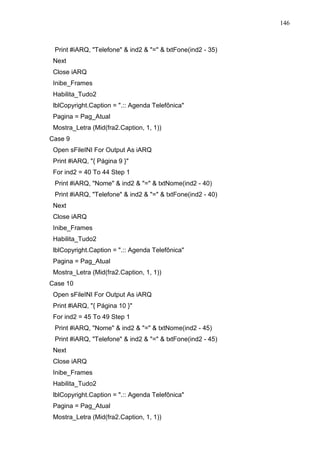 146 
Print #iARQ, Telefone  ind2  =  txtFone(ind2 - 35) 
Next 
Close iARQ 
Inibe_Frames 
Habilita_Tudo2 
lblCopyright.Caption = .:: Agenda Telefônica 
Pagina = Pag_Atual 
Mostra_Letra (Mid(fra2.Caption, 1, 1)) 
Case 9 
Open sFileINI For Output As iARQ 
Print #iARQ, { Página 9 } 
For ind2 = 40 To 44 Step 1 
Print #iARQ, Nome  ind2  =  txtNome(ind2 - 40) 
Print #iARQ, Telefone  ind2  =  txtFone(ind2 - 40) 
Next 
Close iARQ 
Inibe_Frames 
Habilita_Tudo2 
lblCopyright.Caption = .:: Agenda Telefônica 
Pagina = Pag_Atual 
Mostra_Letra (Mid(fra2.Caption, 1, 1)) 
Case 10 
Open sFileINI For Output As iARQ 
Print #iARQ, { Página 10 } 
For ind2 = 45 To 49 Step 1 
Print #iARQ, Nome  ind2  =  txtNome(ind2 - 45) 
Print #iARQ, Telefone  ind2  =  txtFone(ind2 - 45) 
Next 
Close iARQ 
Inibe_Frames 
Habilita_Tudo2 
lblCopyright.Caption = .:: Agenda Telefônica 
Pagina = Pag_Atual 
Mostra_Letra (Mid(fra2.Caption, 1, 1)) 
 