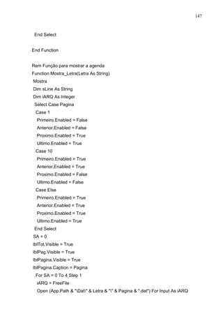 147 
End Select 
End Function 
Rem Função para mostrar a agenda 
Function Mostra_Letra(Letra As String) 
Mostra 
Dim sLine As String 
Dim iARQ As Integer 
Select Case Pagina 
Case 1 
Primeiro.Enabled = False 
Anterior.Enabled = False 
Proximo.Enabled = True 
Ultimo.Enabled = True 
Case 10 
Primeiro.Enabled = True 
Anterior.Enabled = True 
Proximo.Enabled = False 
Ultimo.Enabled = False 
Case Else 
Primeiro.Enabled = True 
Anterior.Enabled = True 
Proximo.Enabled = True 
Ultimo.Enabled = True 
End Select 
SA = 0 
lblTot.Visible = True 
lblPag.Visible = True 
lblPagina.Visible = True 
lblPagina.Caption = Pagina 
For SA = 0 To 4 Step 1 
iARQ = FreeFile 
Open (App.Path  Dat  Letra    Pagina  .dat) For Input As iARQ 
 
