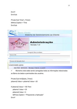 15 
End If 
End Sub 
Private Sub Timer1_Timer() 
lblHora.Caption = Time 
End Sub 
 Momento onde estão sendo carregadas todas as informações relacionadas 
ao Banco de dados e permissões dos usuários. 
Private Sub tmrSplash_Timer() 
pbbarra2.Value = pbbarra2.Value + 20 
If pbbarra2.Value = 100 Then 
pbbarra1.Value = 25 
pbbarra2.Value = 0 
lblPross.Caption = Preparando a Aplicação 
End If 
 