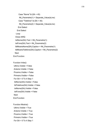 150 
Case Nome  (SA + 45) 
INI_Parametre(1) = Separate_Value(sLine) 
Case Telefone  (SA + 45) 
INI_Parametre(2) = Separate_Value(sLine) 
End Select 
End Select 
Loop 
Close iARQ 
txtNome(SA).Text = INI_Parametre(1) 
txtFone(SA).Text = INI_Parametre(2) 
lblMostraNome(SA).Caption = INI_Parametre(1) 
lblMostraTelefone(SA).Caption = INI_Parametre(2) 
Next 
End Function 
Function Inibe() 
Ultimo.Visible = False 
Anterior.Visible = False 
Proximo.Visible = False 
Primeiro.Visible = False 
For SA = 0 To 4 Step 1 
lblNome(SA).Visible = False 
lblTelefone(SA).Visible = False 
txtNome(SA).Visible = False 
txtFone(SA).Visible = False 
Next 
End Function 
Function Mostra() 
Ultimo.Visible = True 
Anterior.Visible = True 
Proximo.Visible = True 
Primeiro.Visible = True 
For SA = 0 To 4 Step 1 
 