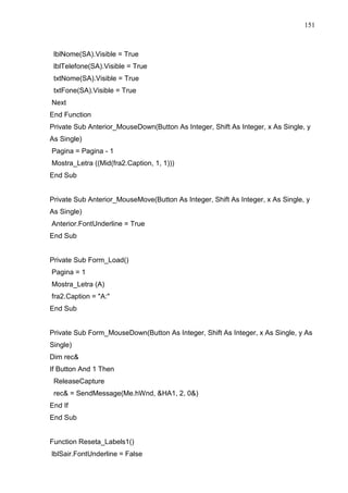 151 
lblNome(SA).Visible = True 
lblTelefone(SA).Visible = True 
txtNome(SA).Visible = True 
txtFone(SA).Visible = True 
Next 
End Function 
Private Sub Anterior_MouseDown(Button As Integer, Shift As Integer, x As Single, y 
As Single) 
Pagina = Pagina - 1 
Mostra_Letra ((Mid(fra2.Caption, 1, 1))) 
End Sub 
Private Sub Anterior_MouseMove(Button As Integer, Shift As Integer, x As Single, y 
As Single) 
Anterior.FontUnderline = True 
End Sub 
Private Sub Form_Load() 
Pagina = 1 
Mostra_Letra (A) 
fra2.Caption = A: 
End Sub 
Private Sub Form_MouseDown(Button As Integer, Shift As Integer, x As Single, y As 
Single) 
Dim rec 
If Button And 1 Then 
ReleaseCapture 
rec = SendMessage(Me.hWnd, HA1, 2, 0) 
End If 
End Sub 
Function Reseta_Labels1() 
lblSair.FontUnderline = False 
 
