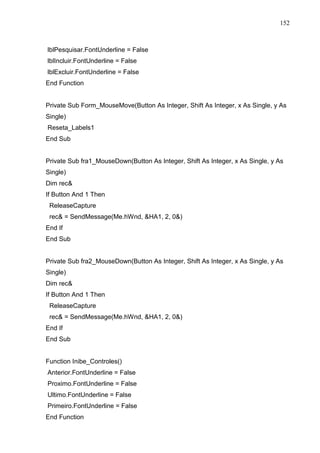152 
lblPesquisar.FontUnderline = False 
lblIncluir.FontUnderline = False 
lblExcluir.FontUnderline = False 
End Function 
Private Sub Form_MouseMove(Button As Integer, Shift As Integer, x As Single, y As 
Single) 
Reseta_Labels1 
End Sub 
Private Sub fra1_MouseDown(Button As Integer, Shift As Integer, x As Single, y As 
Single) 
Dim rec 
If Button And 1 Then 
ReleaseCapture 
rec = SendMessage(Me.hWnd, HA1, 2, 0) 
End If 
End Sub 
Private Sub fra2_MouseDown(Button As Integer, Shift As Integer, x As Single, y As 
Single) 
Dim rec 
If Button And 1 Then 
ReleaseCapture 
rec = SendMessage(Me.hWnd, HA1, 2, 0) 
End If 
End Sub 
Function Inibe_Controles() 
Anterior.FontUnderline = False 
Proximo.FontUnderline = False 
Ultimo.FontUnderline = False 
Primeiro.FontUnderline = False 
End Function 
 