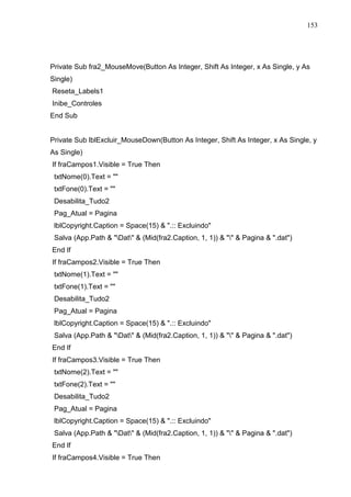 153 
Private Sub fra2_MouseMove(Button As Integer, Shift As Integer, x As Single, y As 
Single) 
Reseta_Labels1 
Inibe_Controles 
End Sub 
Private Sub lblExcluir_MouseDown(Button As Integer, Shift As Integer, x As Single, y 
As Single) 
If fraCampos1.Visible = True Then 
txtNome(0).Text =  
txtFone(0).Text =  
Desabilita_Tudo2 
Pag_Atual = Pagina 
lblCopyright.Caption = Space(15)  .:: Excluindo 
Salva (App.Path  Dat  (Mid(fra2.Caption, 1, 1))    Pagina  .dat) 
End If 
If fraCampos2.Visible = True Then 
txtNome(1).Text =  
txtFone(1).Text =  
Desabilita_Tudo2 
Pag_Atual = Pagina 
lblCopyright.Caption = Space(15)  .:: Excluindo 
Salva (App.Path  Dat  (Mid(fra2.Caption, 1, 1))    Pagina  .dat) 
End If 
If fraCampos3.Visible = True Then 
txtNome(2).Text =  
txtFone(2).Text =  
Desabilita_Tudo2 
Pag_Atual = Pagina 
lblCopyright.Caption = Space(15)  .:: Excluindo 
Salva (App.Path  Dat  (Mid(fra2.Caption, 1, 1))    Pagina  .dat) 
End If 
If fraCampos4.Visible = True Then 
 