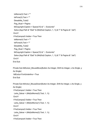 154 
txtNome(3).Text =  
txtFone(3).Text =  
Desabilita_Tudo2 
Pag_Atual = Pagina 
lblCopyright.Caption = Space(15)  .:: Excluindo 
Salva (App.Path  Dat  (Mid(fra2.Caption, 1, 1))    Pagina  .dat) 
End If 
If fraCampos5.Visible = True Then 
txtNome(4).Text =  
txtFone(4).Text =  
Desabilita_Tudo2 
Pag_Atual = Pagina 
lblCopyright.Caption = Space(15)  .:: Excluindo 
Salva (App.Path  Dat  (Mid(fra2.Caption, 1, 1))    Pagina  .dat) 
End If 
End Sub 
Private Sub lblExcluir_MouseMove(Button As Integer, Shift As Integer, x As Single, y 
As Single) 
lblExcluir.FontUnderline = True 
End Sub 
Private Sub lblIncluir_MouseDown(Button As Integer, Shift As Integer, x As Single, y 
As Single) 
If fraCampos1.Visible = True Then 
Letra_Salvar = (Mid(txtNome(0).Text, 1, 1)) 
End If 
If fraCampos2.Visible = True Then 
Letra_Salvar = (Mid(txtNome(1).Text, 1, 1)) 
End If 
If fraCampos3.Visible = True Then 
Letra_Salvar = (Mid(txtNome(2).Text, 1, 1)) 
End If 
If fraCampos4.Visible = True Then 
 