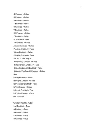 157 
Q.Enabled = False 
R.Enabled = False 
S.Enabled = False 
T.Enabled = False 
U.Enabled = False 
V.Enabled = False 
XA.Enabled = False 
Z.Enabled = False 
W.Enabled = False 
YA.Enabled = False 
Anterior.Enabled = False 
Proximo.Enabled = False 
Ultimo.Enabled = False 
Primeiro.Enabled = False 
For II = 0 To 4 Step 1 
lblNome(II).Enabled = False 
lblTelefone(II).Enabled = False 
lblMostraNome(II).Enabled = False 
lblMostraTelefone(II).Enabled = False 
Next 
lblPag.Enabled = False 
lblPagina.Enabled = False 
lblPesquisar.Enabled = False 
lblTot.Enabled = False 
lblIncluir.Enabled = True 
lblExcluir.Enabled = True 
End Function 
Function Habilita_Tudo() 
fra1.Enabled = True 
A.Enabled = True 
B.Enabled = True 
C.Enabled = True 
D.Enabled = True 
 