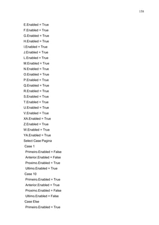 158 
E.Enabled = True 
F.Enabled = True 
G.Enabled = True 
H.Enabled = True 
I.Enabled = True 
J.Enabled = True 
L.Enabled = True 
M.Enabled = True 
N.Enabled = True 
O.Enabled = True 
P.Enabled = True 
Q.Enabled = True 
R.Enabled = True 
S.Enabled = True 
T.Enabled = True 
U.Enabled = True 
V.Enabled = True 
XA.Enabled = True 
Z.Enabled = True 
W.Enabled = True 
YA.Enabled = True 
Select Case Pagina 
Case 1 
Primeiro.Enabled = False 
Anterior.Enabled = False 
Proximo.Enabled = True 
Ultimo.Enabled = True 
Case 10 
Primeiro.Enabled = True 
Anterior.Enabled = True 
Proximo.Enabled = False 
Ultimo.Enabled = False 
Case Else 
Primeiro.Enabled = True 
 