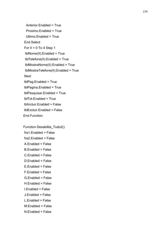 159 
Anterior.Enabled = True 
Proximo.Enabled = True 
Ultimo.Enabled = True 
End Select 
For II = 0 To 4 Step 1 
lblNome(II).Enabled = True 
lblTelefone(II).Enabled = True 
lblMostraNome(II).Enabled = True 
lblMostraTelefone(II).Enabled = True 
Next 
lblPag.Enabled = True 
lblPagina.Enabled = True 
lblPesquisar.Enabled = True 
lblTot.Enabled = True 
lblIncluir.Enabled = False 
lblExcluir.Enabled = False 
End Function 
Function Desabilita_Tudo2() 
fra1.Enabled = False 
fra2.Enabled = False 
A.Enabled = False 
B.Enabled = False 
C.Enabled = False 
D.Enabled = False 
E.Enabled = False 
F.Enabled = False 
G.Enabled = False 
H.Enabled = False 
I.Enabled = False 
J.Enabled = False 
L.Enabled = False 
M.Enabled = False 
N.Enabled = False 
 