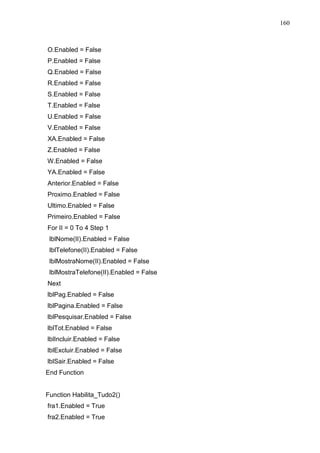 160 
O.Enabled = False 
P.Enabled = False 
Q.Enabled = False 
R.Enabled = False 
S.Enabled = False 
T.Enabled = False 
U.Enabled = False 
V.Enabled = False 
XA.Enabled = False 
Z.Enabled = False 
W.Enabled = False 
YA.Enabled = False 
Anterior.Enabled = False 
Proximo.Enabled = False 
Ultimo.Enabled = False 
Primeiro.Enabled = False 
For II = 0 To 4 Step 1 
lblNome(II).Enabled = False 
lblTelefone(II).Enabled = False 
lblMostraNome(II).Enabled = False 
lblMostraTelefone(II).Enabled = False 
Next 
lblPag.Enabled = False 
lblPagina.Enabled = False 
lblPesquisar.Enabled = False 
lblTot.Enabled = False 
lblIncluir.Enabled = False 
lblExcluir.Enabled = False 
lblSair.Enabled = False 
End Function 
Function Habilita_Tudo2() 
fra1.Enabled = True 
fra2.Enabled = True 
 