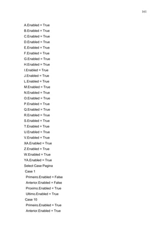 161 
A.Enabled = True 
B.Enabled = True 
C.Enabled = True 
D.Enabled = True 
E.Enabled = True 
F.Enabled = True 
G.Enabled = True 
H.Enabled = True 
I.Enabled = True 
J.Enabled = True 
L.Enabled = True 
M.Enabled = True 
N.Enabled = True 
O.Enabled = True 
P.Enabled = True 
Q.Enabled = True 
R.Enabled = True 
S.Enabled = True 
T.Enabled = True 
U.Enabled = True 
V.Enabled = True 
XA.Enabled = True 
Z.Enabled = True 
W.Enabled = True 
YA.Enabled = True 
Select Case Pagina 
Case 1 
Primeiro.Enabled = False 
Anterior.Enabled = False 
Proximo.Enabled = True 
Ultimo.Enabled = True 
Case 10 
Primeiro.Enabled = True 
Anterior.Enabled = True 
 