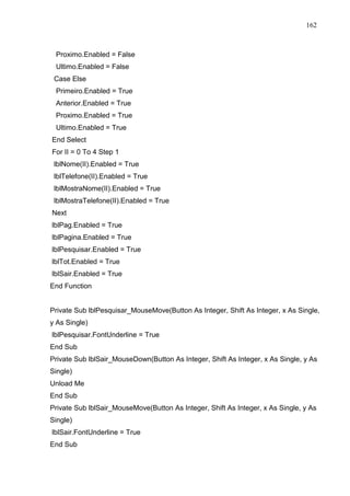162 
Proximo.Enabled = False 
Ultimo.Enabled = False 
Case Else 
Primeiro.Enabled = True 
Anterior.Enabled = True 
Proximo.Enabled = True 
Ultimo.Enabled = True 
End Select 
For II = 0 To 4 Step 1 
lblNome(II).Enabled = True 
lblTelefone(II).Enabled = True 
lblMostraNome(II).Enabled = True 
lblMostraTelefone(II).Enabled = True 
Next 
lblPag.Enabled = True 
lblPagina.Enabled = True 
lblPesquisar.Enabled = True 
lblTot.Enabled = True 
lblSair.Enabled = True 
End Function 
Private Sub lblPesquisar_MouseMove(Button As Integer, Shift As Integer, x As Single, 
y As Single) 
lblPesquisar.FontUnderline = True 
End Sub 
Private Sub lblSair_MouseDown(Button As Integer, Shift As Integer, x As Single, y As 
Single) 
Unload Me 
End Sub 
Private Sub lblSair_MouseMove(Button As Integer, Shift As Integer, x As Single, y As 
Single) 
lblSair.FontUnderline = True 
End Sub 
 