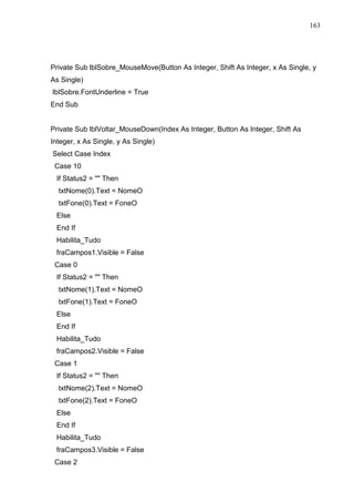 163 
Private Sub lblSobre_MouseMove(Button As Integer, Shift As Integer, x As Single, y 
As Single) 
lblSobre.FontUnderline = True 
End Sub 
Private Sub lblVoltar_MouseDown(Index As Integer, Button As Integer, Shift As 
Integer, x As Single, y As Single) 
Select Case Index 
Case 10 
If Status2 =  Then 
txtNome(0).Text = NomeO 
txtFone(0).Text = FoneO 
Else 
End If 
Habilita_Tudo 
fraCampos1.Visible = False 
Case 0 
If Status2 =  Then 
txtNome(1).Text = NomeO 
txtFone(1).Text = FoneO 
Else 
End If 
Habilita_Tudo 
fraCampos2.Visible = False 
Case 1 
If Status2 =  Then 
txtNome(2).Text = NomeO 
txtFone(2).Text = FoneO 
Else 
End If 
Habilita_Tudo 
fraCampos3.Visible = False 
Case 2 
 