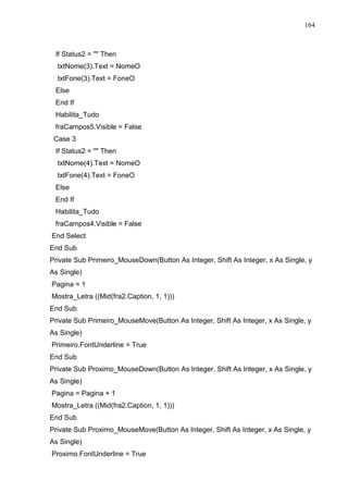 164 
If Status2 =  Then 
txtNome(3).Text = NomeO 
txtFone(3).Text = FoneO 
Else 
End If 
Habilita_Tudo 
fraCampos5.Visible = False 
Case 3 
If Status2 =  Then 
txtNome(4).Text = NomeO 
txtFone(4).Text = FoneO 
Else 
End If 
Habilita_Tudo 
fraCampos4.Visible = False 
End Select 
End Sub 
Private Sub Primeiro_MouseDown(Button As Integer, Shift As Integer, x As Single, y 
As Single) 
Pagina = 1 
Mostra_Letra ((Mid(fra2.Caption, 1, 1))) 
End Sub 
Private Sub Primeiro_MouseMove(Button As Integer, Shift As Integer, x As Single, y 
As Single) 
Primeiro.FontUnderline = True 
End Sub 
Private Sub Proximo_MouseDown(Button As Integer, Shift As Integer, x As Single, y 
As Single) 
Pagina = Pagina + 1 
Mostra_Letra ((Mid(fra2.Caption, 1, 1))) 
End Sub 
Private Sub Proximo_MouseMove(Button As Integer, Shift As Integer, x As Single, y 
As Single) 
Proximo.FontUnderline = True 
 