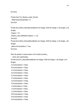 165 
End Sub 
Private Sub Tmr_Mostra_Label_Timer() 
lblNome(I2).BorderStyle = 0 
End Sub 
Private Sub Ultimo_MouseDown(Button As Integer, Shift As Integer, x As Single, y As 
Single) 
Pagina = 10 
Mostra_Letra ((Mid(fra2.Caption, 1, 1))) 
End Sub 
Private Sub Ultimo_MouseMove(Button As Integer, Shift As Integer, x As Single, y As 
Single) 
Ultimo.FontUnderline = True 
End Sub 
Rem Ao passar o mouse sobre o fra1 todas as letras _ 
ficam não sublinhadas: 
Private Sub fra1_MouseMove(Button As Integer, Shift As Integer, x As Single, y As 
Single) 
A.FontUnderline = False 
B.FontUnderline = False 
C.FontUnderline = False 
D.FontUnderline = False 
E.FontUnderline = False 
F.FontUnderline = False 
G.FontUnderline = False 
H.FontUnderline = False 
I.FontUnderline = False 
J.FontUnderline = False 
L.FontUnderline = False 
M.FontUnderline = False 
N.FontUnderline = False 
O.FontUnderline = False 
 