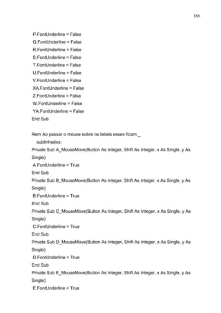 166 
P.FontUnderline = False 
Q.FontUnderline = False 
R.FontUnderline = False 
S.FontUnderline = False 
T.FontUnderline = False 
U.FontUnderline = False 
V.FontUnderline = False 
XA.FontUnderline = False 
Z.FontUnderline = False 
W.FontUnderline = False 
YA.FontUnderline = False 
End Sub 
Rem Ao passar o mouse sobre os labels esses ficam _ 
sublinhados: 
Private Sub A_MouseMove(Button As Integer, Shift As Integer, x As Single, y As 
Single) 
A.FontUnderline = True 
End Sub 
Private Sub B_MouseMove(Button As Integer, Shift As Integer, x As Single, y As 
Single) 
B.FontUnderline = True 
End Sub 
Private Sub C_MouseMove(Button As Integer, Shift As Integer, x As Single, y As 
Single) 
C.FontUnderline = True 
End Sub 
Private Sub D_MouseMove(Button As Integer, Shift As Integer, x As Single, y As 
Single) 
D.FontUnderline = True 
End Sub 
Private Sub E_MouseMove(Button As Integer, Shift As Integer, x As Single, y As 
Single) 
E.FontUnderline = True 
 