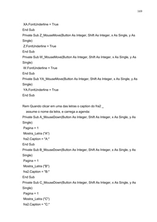 169 
XA.FontUnderline = True 
End Sub 
Private Sub Z_MouseMove(Button As Integer, Shift As Integer, x As Single, y As 
Single) 
Z.FontUnderline = True 
End Sub 
Private Sub W_MouseMove(Button As Integer, Shift As Integer, x As Single, y As 
Single) 
W.FontUnderline = True 
End Sub 
Private Sub YA_MouseMove(Button As Integer, Shift As Integer, x As Single, y As 
Single) 
YA.FontUnderline = True 
End Sub 
Rem Quando clicar em uma das letras o caption do fra2 _ 
assume o nome da letra, e carrega a agenda: 
Private Sub A_MouseDown(Button As Integer, Shift As Integer, x As Single, y As 
Single) 
Pagina = 1 
Mostra_Letra (A) 
fra2.Caption = A: 
End Sub 
Private Sub B_MouseDown(Button As Integer, Shift As Integer, x As Single, y As 
Single) 
Pagina = 1 
Mostra_Letra (B) 
fra2.Caption = B: 
End Sub 
Private Sub C_MouseDown(Button As Integer, Shift As Integer, x As Single, y As 
Single) 
Pagina = 1 
Mostra_Letra (C) 
fra2.Caption = C: 
 