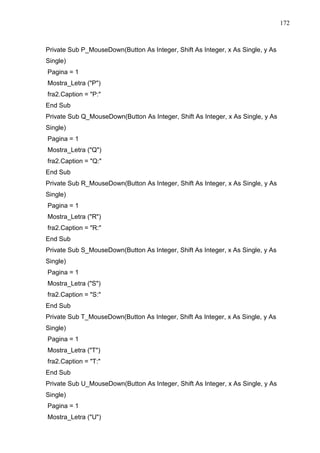 172 
Private Sub P_MouseDown(Button As Integer, Shift As Integer, x As Single, y As 
Single) 
Pagina = 1 
Mostra_Letra (P) 
fra2.Caption = P: 
End Sub 
Private Sub Q_MouseDown(Button As Integer, Shift As Integer, x As Single, y As 
Single) 
Pagina = 1 
Mostra_Letra (Q) 
fra2.Caption = Q: 
End Sub 
Private Sub R_MouseDown(Button As Integer, Shift As Integer, x As Single, y As 
Single) 
Pagina = 1 
Mostra_Letra (R) 
fra2.Caption = R: 
End Sub 
Private Sub S_MouseDown(Button As Integer, Shift As Integer, x As Single, y As 
Single) 
Pagina = 1 
Mostra_Letra (S) 
fra2.Caption = S: 
End Sub 
Private Sub T_MouseDown(Button As Integer, Shift As Integer, x As Single, y As 
Single) 
Pagina = 1 
Mostra_Letra (T) 
fra2.Caption = T: 
End Sub 
Private Sub U_MouseDown(Button As Integer, Shift As Integer, x As Single, y As 
Single) 
Pagina = 1 
Mostra_Letra (U) 
 