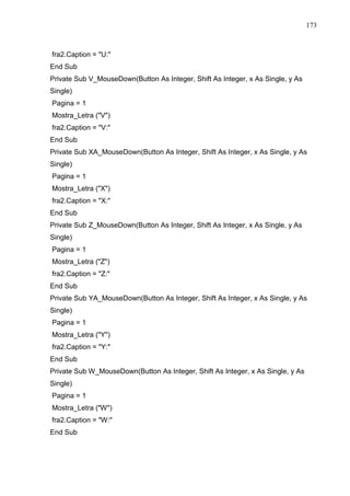 173 
fra2.Caption = U: 
End Sub 
Private Sub V_MouseDown(Button As Integer, Shift As Integer, x As Single, y As 
Single) 
Pagina = 1 
Mostra_Letra (V) 
fra2.Caption = V: 
End Sub 
Private Sub XA_MouseDown(Button As Integer, Shift As Integer, x As Single, y As 
Single) 
Pagina = 1 
Mostra_Letra (X) 
fra2.Caption = X: 
End Sub 
Private Sub Z_MouseDown(Button As Integer, Shift As Integer, x As Single, y As 
Single) 
Pagina = 1 
Mostra_Letra (Z) 
fra2.Caption = Z: 
End Sub 
Private Sub YA_MouseDown(Button As Integer, Shift As Integer, x As Single, y As 
Single) 
Pagina = 1 
Mostra_Letra (Y) 
fra2.Caption = Y: 
End Sub 
Private Sub W_MouseDown(Button As Integer, Shift As Integer, x As Single, y As 
Single) 
Pagina = 1 
Mostra_Letra (W) 
fra2.Caption = W: 
End Sub 
 