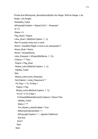 174 
Private Sub lblPesquisar_MouseDown(Button As Integer, Shift As Integer, x As 
Single, y As Single) 
Desabilita_Tudo2 
lblCopyright.Caption = Space(15)  .:: Pesquisar 
I2 = 0 
Status = 0 
Pag_Atual = Pagina 
Letra_Atual = (Mid(fra2.Caption, 1, 1)) 
Rem O usuário entra com o nome 
Nome = InputBox(Digite o nome a ser pesquisado:) 
Nome_Atual = Nome 
Nome = UCase(Nome) 
Letra_Pesquisa = UCase((Mid(Nome, 1, 1))) 
If Nome =  Then 
Pagina = Pag_Atual 
Mostra_Letra (Mid(fra2.Caption, 1, 1)) 
Habilita_Tudo2 
Else 
Mostra_Letra (Letra_Pesquisa) 
fra2.Caption = Letra_Pesquisa  : 
For Pag = 1 To 10 Step 1 
Pagina = Pag 
Mostra_Letra (Mid(fra2.Caption, 1, 1)) 
For I2 = 0 To 4 Step 1 
If UCase(lblMostraNome(I2).Caption) = Nome Then 
Habilita_Tudo2 
Status = 1 
Tmr_Mostra_Label.Enabled = True 
lblNome(I2).BorderStyle = 1 
lblCopyright.Caption = .:: Agenda Telefônica 
Exit Sub 
End If 
Next 
Next 
 