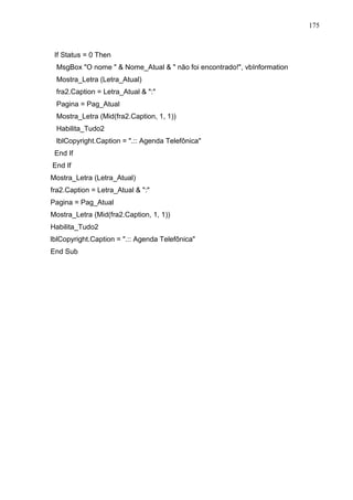 175 
If Status = 0 Then 
MsgBox O nome   Nome_Atual   não foi encontrado!, vbInformation 
Mostra_Letra (Letra_Atual) 
fra2.Caption = Letra_Atual  : 
Pagina = Pag_Atual 
Mostra_Letra (Mid(fra2.Caption, 1, 1)) 
Habilita_Tudo2 
lblCopyright.Caption = .:: Agenda Telefônica 
End If 
End If 
Mostra_Letra (Letra_Atual) 
fra2.Caption = Letra_Atual  : 
Pagina = Pag_Atual 
Mostra_Letra (Mid(fra2.Caption, 1, 1)) 
Habilita_Tudo2 
lblCopyright.Caption = .:: Agenda Telefônica 
End Sub 
 