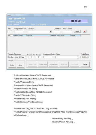 176 
Public rsVenda As New ADODB.Recordset 
Public rsVendaDet As New ADODB.Recordset 
Private Vfrase As String 
Private rsProduto As New ADODB.Recordset 
Private VProduto As String 
Private rsCliente As New ADODB.Recordset 
Private VCliente As String 
Private Bruto As Currency 
Private ContadorVenda As Integer 
Private Const CB_FINDSTRING As Long = H14C 
Private Declare Function SendMessage Lib USER32 Alias SendMessageA (ByVal 
hWnd As Long, _ 
ByVal wMsg As Long, _ 
ByVal wParam As Long, _ 
 