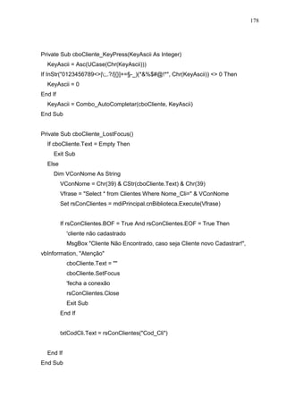 178 
Private Sub cboCliente_KeyPress(KeyAscii As Integer) 
KeyAscii = Asc(UCase(Chr(KeyAscii))) 
If InStr(0123456789|;,.?/[{}]+=§-_)(*%$#@!*, Chr(KeyAscii))  0 Then 
KeyAscii = 0 
End If 
KeyAscii = Combo_AutoCompletar(cboCliente, KeyAscii) 
End Sub 
Private Sub cboCliente_LostFocus() 
If cboCliente.Text = Empty Then 
Exit Sub 
Else 
Dim VConNome As String 
VConNome = Chr(39)  CStr(cboCliente.Text)  Chr(39) 
Vfrase = Select * from Clientes Where Nome_Cli=  VConNome 
Set rsConClientes = mdiPrincipal.cnBiblioteca.Execute(Vfrase) 
If rsConClientes.BOF = True And rsConClientes.EOF = True Then 
'cliente não cadastrado 
MsgBox Cliente Não Encontrado, caso seja Cliente novo Cadastrar!, 
vbInformation, Atenção 
cboCliente.Text =  
cboCliente.SetFocus 
'fecha a conexão 
rsConClientes.Close 
Exit Sub 
End If 
txtCodCli.Text = rsConClientes(Cod_Cli) 
End If 
End Sub 
 
