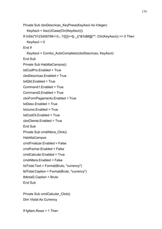 179 
Private Sub cboDescricao_KeyPress(KeyAscii As Integer) 
KeyAscii = Asc(UCase(Chr(KeyAscii))) 
If InStr(0123456789|;,.?/[{}]+=§-_)(*%$#@!*, Chr(KeyAscii))  0 Then 
KeyAscii = 0 
End If 
KeyAscii = Combo_AutoCompletar(cboDescricao, KeyAscii) 
End Sub 
Private Sub HabilitaCampos() 
txtCodPro.Enabled = True 
cboDescricao.Enabled = True 
txtQtd.Enabled = True 
Command1.Enabled = True 
Command2.Enabled = True 
cboFormPagamento.Enabled = True 
txtDesc.Enabled = True 
txtJuros.Enabled = True 
txtCodCli.Enabled = True 
cboCliente.Enabled = True 
End Sub 
Private Sub cmdAltera_Click() 
HabilitaCampos 
cmdFinalizar.Enabled = False 
cmdFechar.Enabled = False 
cmdCalcular.Enabled = True 
cmdAltera.Enabled = False 
txtTotal.Text = Format(Bruto, currency) 
lblTotal.Caption = Format(Bruto, currency) 
lbltotal2.Caption = Bruto 
End Sub 
Private Sub cmdCalcular_Click() 
Dim Vtotal As Currency 
If fgItem.Rows = 1 Then 
 