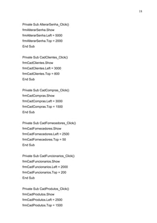 18 
Private Sub AlterarSenha_Click() 
frmAlterarSenha.Show 
frmAlterarSenha.Left = 5000 
frmAlterarSenha.Top = 2000 
End Sub 
Private Sub CadClientes_Click() 
frmCadClientes.Show 
frmCadClientes.Left = 3000 
frmCadClientes.Top = 800 
End Sub 
Private Sub CadCompras_Click() 
frmCadCompras.Show 
frmCadCompras.Left = 3000 
frmCadCompras.Top = 1500 
End Sub 
Private Sub CadFornecedores_Click() 
frmCadFornecedores.Show 
frmCadFornecedores.Left = 2500 
frmCadFornecedores.Top = 50 
End Sub 
Private Sub CadFuncionarios_Click() 
frmCadFuncionarios.Show 
frmCadFuncionarios.Left = 2000 
frmCadFuncionarios.Top = 200 
End Sub 
Private Sub CadProdutos_Click() 
frmCadProdutos.Show 
frmCadProdutos.Left = 2500 
frmCadProdutos.Top = 1500 
 